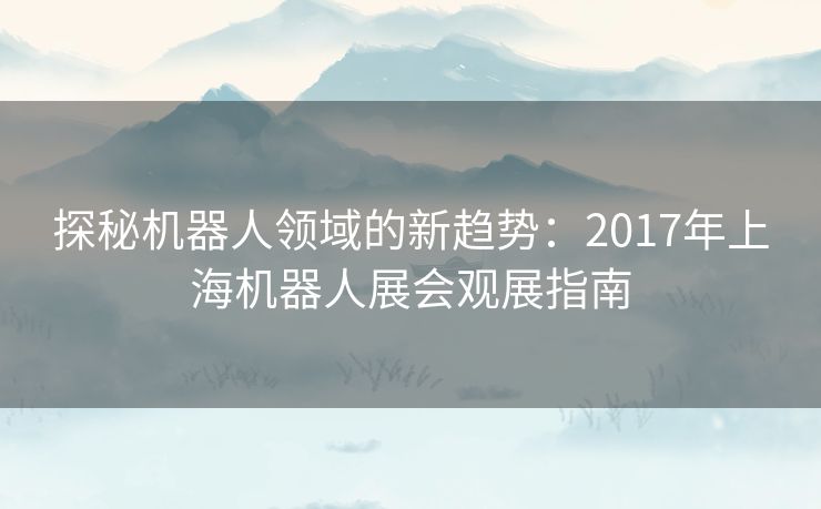 探秘机器人领域的新趋势：2017年上海机器人展会观展指南