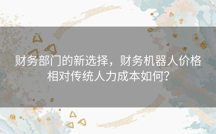 财务部门的新选择，财务机器人价格相对传统人力成本如何？