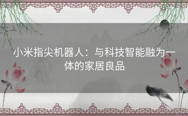 小米指尖机器人：与科技智能融为一体的家居良品