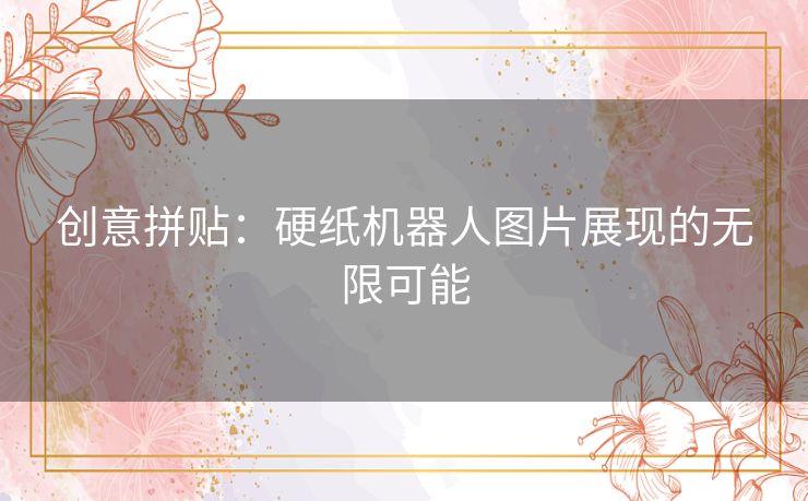 创意拼贴：硬纸机器人图片展现的无限可能