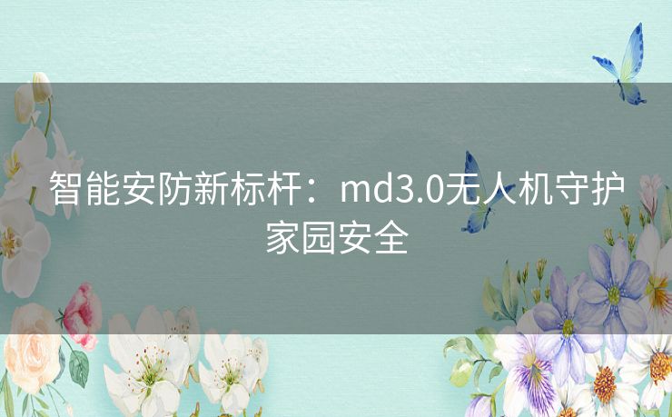 智能安防新标杆：md3.0无人机守护家园安全