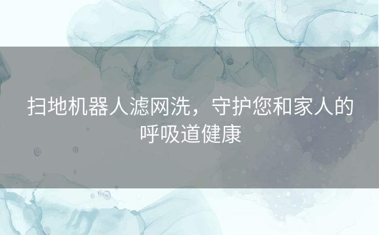 扫地机器人滤网洗，守护您和家人的呼吸道健康