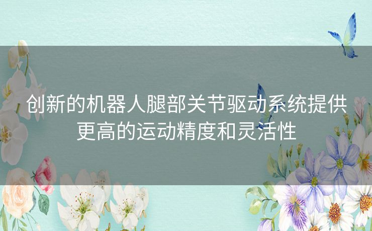 创新的机器人腿部关节驱动系统提供更高的运动精度和灵活性