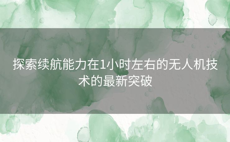 探索续航能力在1小时左右的无人机技术的最新突破