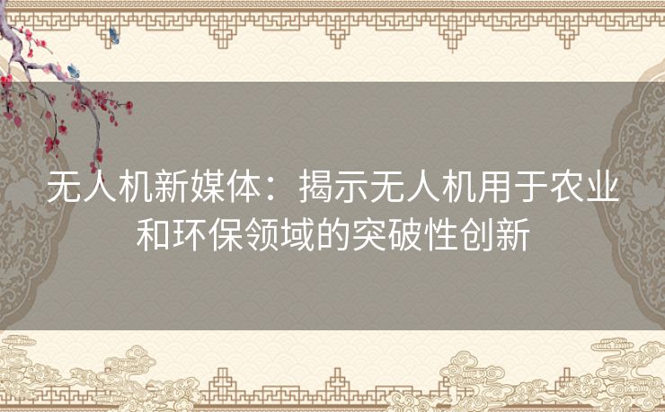 无人机新媒体：揭示无人机用于农业和环保领域的突破性创新