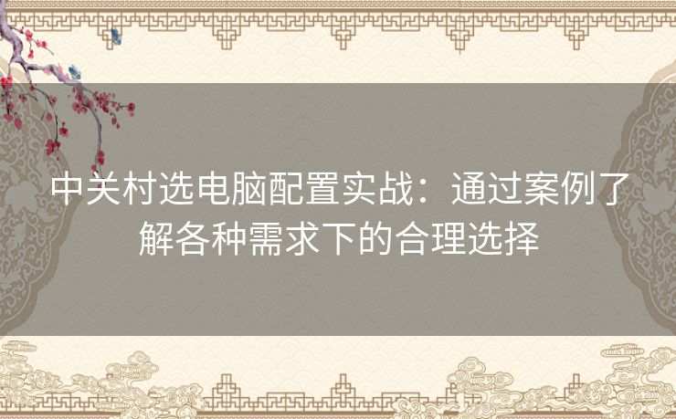 中关村选电脑配置实战：通过案例了解各种需求下的合理选择