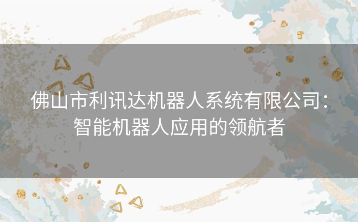 佛山市利讯达机器人系统有限公司：智能机器人应用的领航者