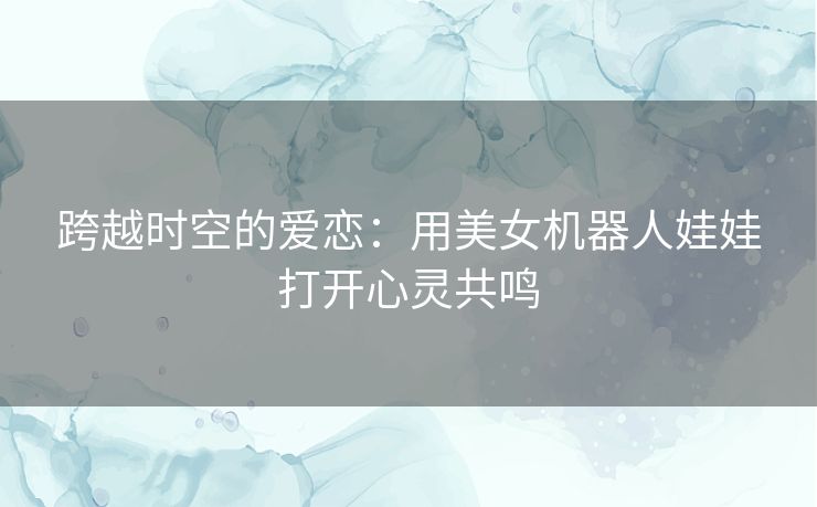 跨越时空的爱恋：用美女机器人娃娃打开心灵共鸣